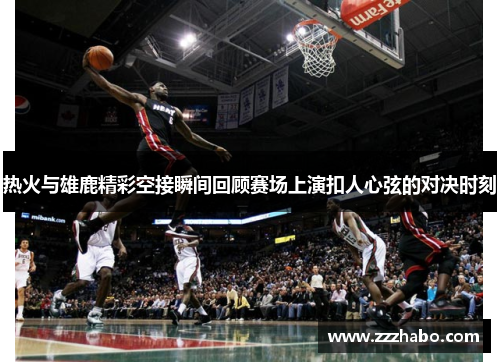 热火与雄鹿精彩空接瞬间回顾赛场上演扣人心弦的对决时刻